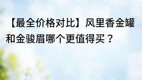 【最全价格对比】风里香金罐和金骏眉哪个更值得买？