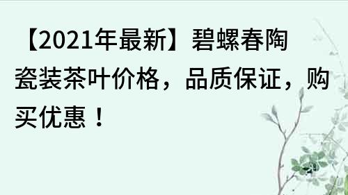 【2021年最新】碧螺春陶瓷装茶叶价格，品质保证，购买优惠！