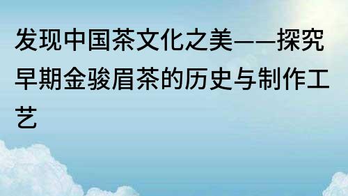 发现中国茶文化之美——探究早期金骏眉茶的历史与制作工艺