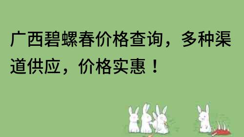 广西碧螺春价格查询，多种渠道供应，价格实惠！