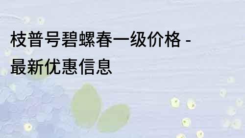 枝普号碧螺春一级价格 - 最新优惠信息