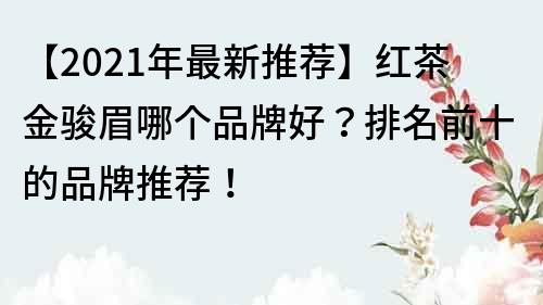 【2021年最新推荐】红茶金骏眉哪个品牌好？排名前十的品牌推荐！