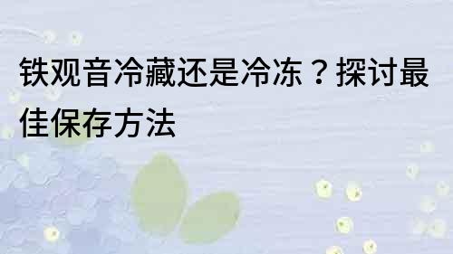 铁观音冷藏还是冷冻？探讨最佳保存方法