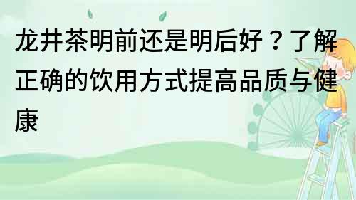 龙井茶明前还是明后好？了解正确的饮用方式提高品质与健康