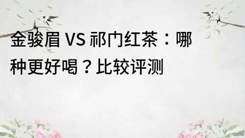 金骏眉 VS 祁门红茶：哪种更好喝？比较评测