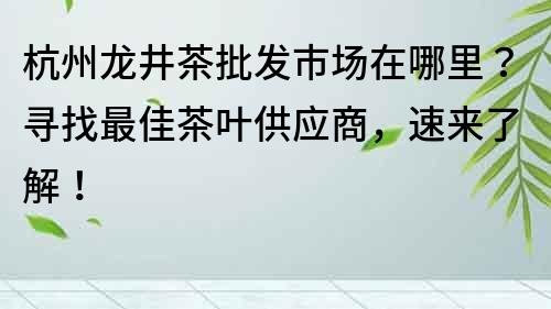 杭州龙井茶批发市场在哪里？寻找最佳茶叶供应商，速来了解！