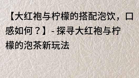 【大红袍与柠檬的搭配泡饮，口感如何？】- 探寻大红袍与柠檬的泡茶新玩法