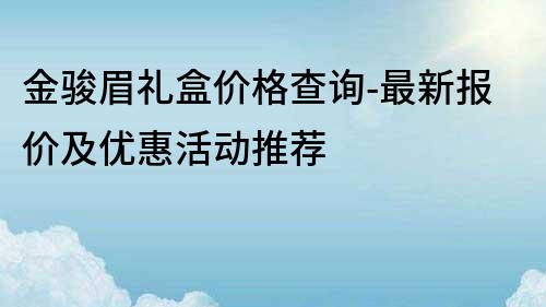 金骏眉礼盒价格查询-最新报价及优惠活动推荐