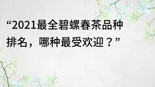 “2022最全碧螺春茶品种排名，哪种最受欢迎？”