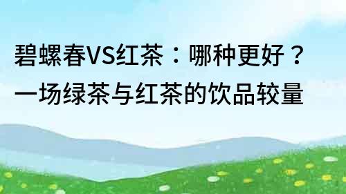 碧螺春VS红茶：哪种更好？一场绿茶与红茶的饮品较量