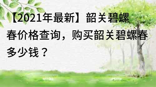 【2022年最新】韶关碧螺春价格查询，购买韶关碧螺春多少钱？