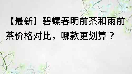 【最新】碧螺春明前茶和雨前茶价格对比，哪款更划算？