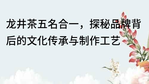 龙井茶五名合一，探秘品牌背后的文化传承与制作工艺