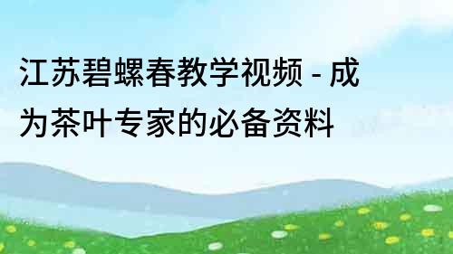 江苏碧螺春教学视频 - 成为茶叶专家的必备资料