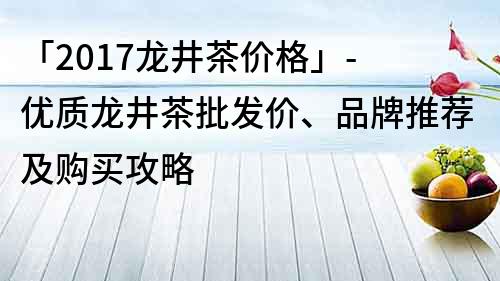 「2017龙井茶价格」- 优质龙井茶批发价、品牌推荐及购买攻略