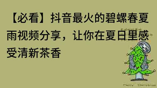 【必看】抖音最火的碧螺春夏雨视频分享，让你在夏日里感受清新茶香