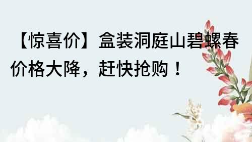 【惊喜价】盒装洞庭山碧螺春价格大降，赶快抢购！