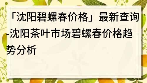 「沈阳碧螺春价格」最新查询-沈阳茶叶市场碧螺春价格趋势分析
