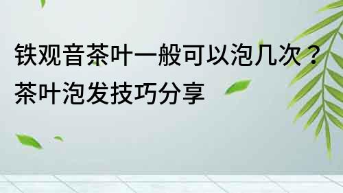 铁观音茶叶一般可以泡几次？茶叶泡发技巧分享