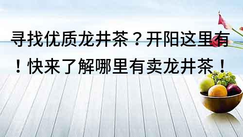 寻找优质龙井茶？开阳这里有！快来了解哪里有卖龙井茶！