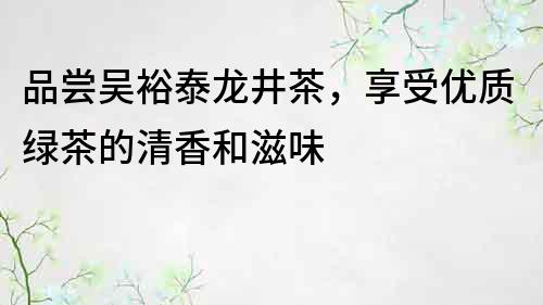 品尝吴裕泰龙井茶，享受优质绿茶的清香和滋味