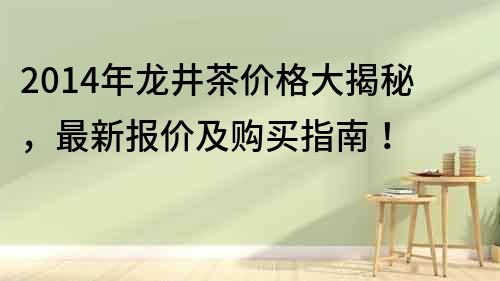 2014年龙井茶价格大揭秘，最新报价及购买指南！