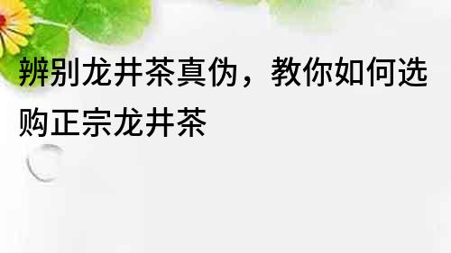 辨别龙井茶真伪，教你如何选购正宗龙井茶