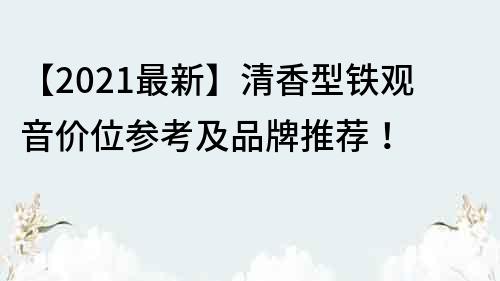 【2021最新】清香型铁观音价位参考及品牌推荐！