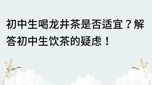 初中生喝龙井茶是否适宜？解答初中生饮茶的疑虑！