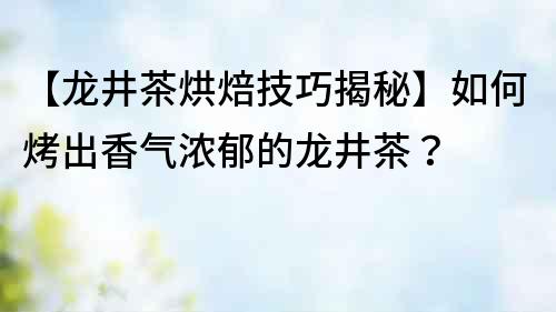 【龙井茶烘焙技巧揭秘】如何烤出香气浓郁的龙井茶？