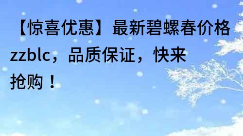 【惊喜优惠】最新碧螺春价格zzblc，品质保证，快来抢购！