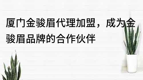 厦门金骏眉代理加盟，成为金骏眉品牌的合作伙伴