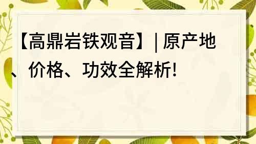 【高鼎岩铁观音】| 原产地、价格、功效全解析!