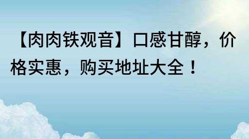 【肉肉铁观音】口感甘醇，价格实惠，购买地址大全！