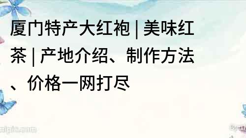 厦门特产大红袍 | 美味红茶 | 产地介绍、制作方法、价格一网打尽