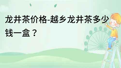 龙井茶价格-越乡龙井茶多少钱一盒？