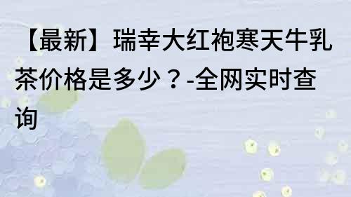 【最新】瑞幸大红袍寒天牛乳茶价格是多少？-全网实时查询