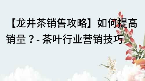 【龙井茶销售攻略】如何提高销量？- 茶叶行业营销技巧