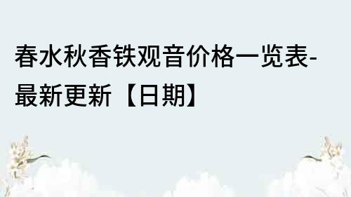 春水秋香铁观音价格一览表-最新更新【日期】