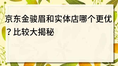 京东金骏眉和实体店哪个更优？比较大揭秘