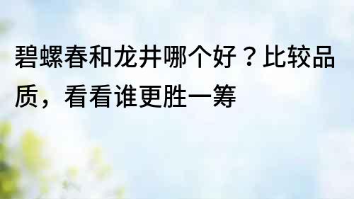 碧螺春和龙井哪个好？比较品质，看看谁更胜一筹