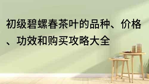 初级碧螺春茶叶的品种、价格、功效和购买攻略大全