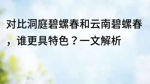 对比洞庭碧螺春和云南碧螺春，谁更具特色？一文解析