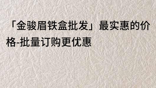 「金骏眉铁盒批发」最实惠的价格-批量订购更优惠