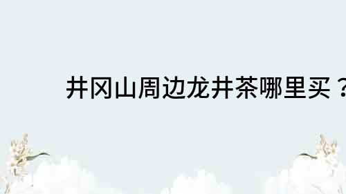 井冈山周边龙井茶哪里买？