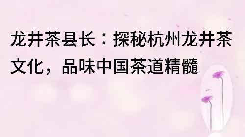 龙井茶县长：探秘杭州龙井茶文化，品味中国茶道精髓