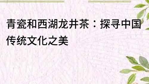 青瓷和西湖龙井茶：探寻中国传统文化之美