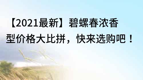 【2021最新】碧螺春浓香型价格大比拼，快来选购吧！