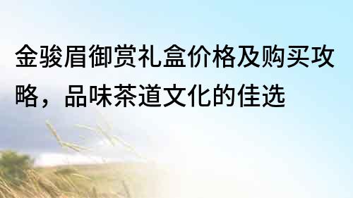 金骏眉御赏礼盒价格及购买攻略，品味茶道文化的佳选