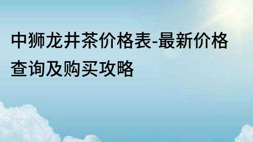 中狮龙井茶价格表-最新价格查询及购买攻略